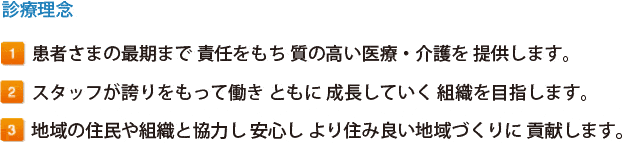 診療理念 1.患者さまの最期まで 責任をもち 質の高い医療・介護を 提供します。2.スタッフが誇りをもって働き ともに 成長していく 組織を目指します。3.地域の住民や組織と協力し 安心し より住み良い地域づくりに 貢献します。