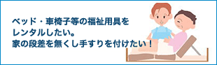 ベット・車椅子等の福祉用具をレンタルしたい。家の段差を無くし手すりを付けたい