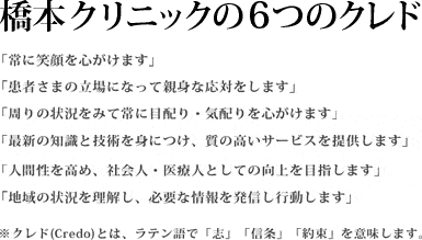 橋本クリニックの6つのクレド 「常に笑顔を心がけます」「患者さまの立場になって親身な応対をします」「周りの状況をみて常に目配り・気配りを心がけます」「最新の知識と技術を身につけ、質の高いサービスを提供します」「人間性を高め、社会人・医療人としての向上を目指します」「地域の状況を理解し、必要な情報を発信し行動します」