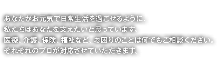 私たちの役割 あなたがお元気で日常生活を過ごせるように、私たちはあなたを支えたいと思っています。医療、介護、保険、福祉など、お困りのことは何でもご相談ください。それぞれのプロが対応させていただきます。